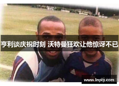 亨利谈庆祝时刻 沃特曼狂欢让他惊讶不已