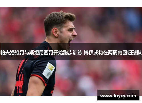 帕夫洛维奇与斯坦尼西奇开始跑步训练 博伊或将在两周内回归球队