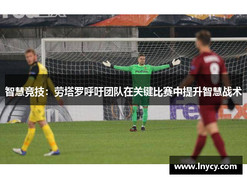 智慧竞技：劳塔罗呼吁团队在关键比赛中提升智慧战术