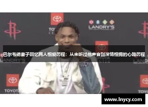 巴尔韦德妻子回忆两人相爱历程：从未听过他声音到深情相拥的心路历程